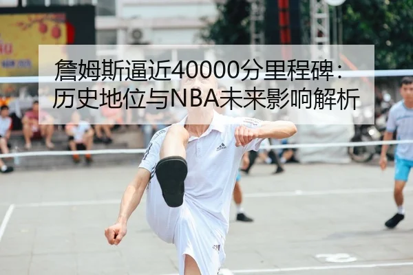 詹姆斯逼近40000分里程碑：历史地位与NBA未来影响解析